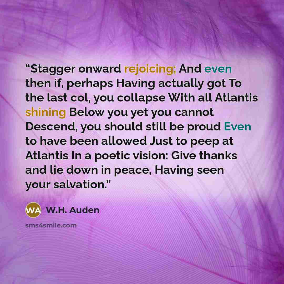 “Stagger onward rejoicing; And even then if, perhaps Having actually got To the last col, you collapse With all Atlantis shining Below you yet you cannot Descend, you should still be proud Even to have been allowed Just to peep at Atlantis In a poetic vision: Give thanks and lie down in peace…” quote by W.H. Auden
