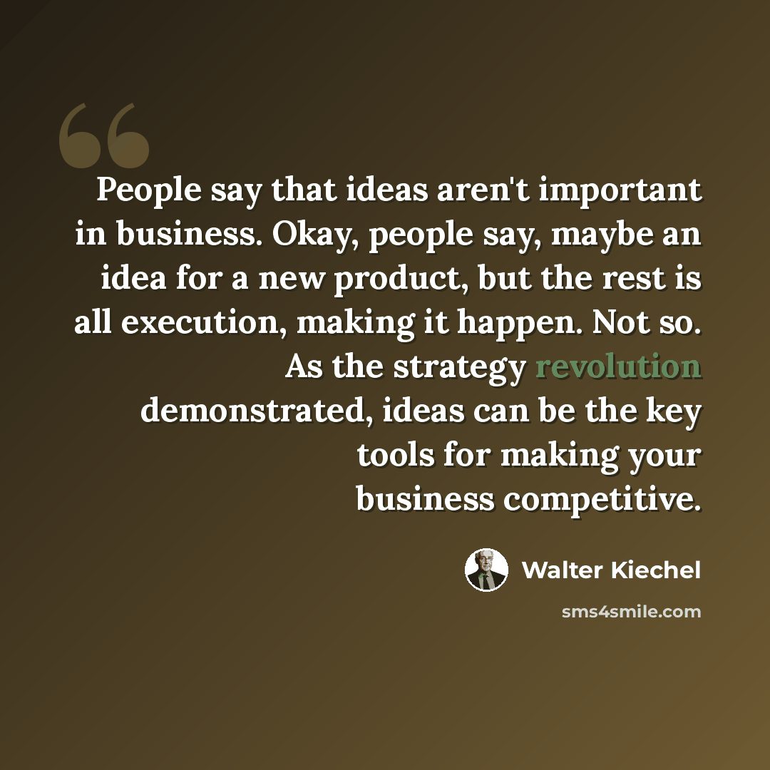 “People say that ideas aren't important in business. Okay, people say, maybe an idea for a new product, but the rest is all execution, making it happen. Not so. As the strategy revolution demonstrated, ideas can be the key tools for making your business competitive.” quote by Walter Kiechel