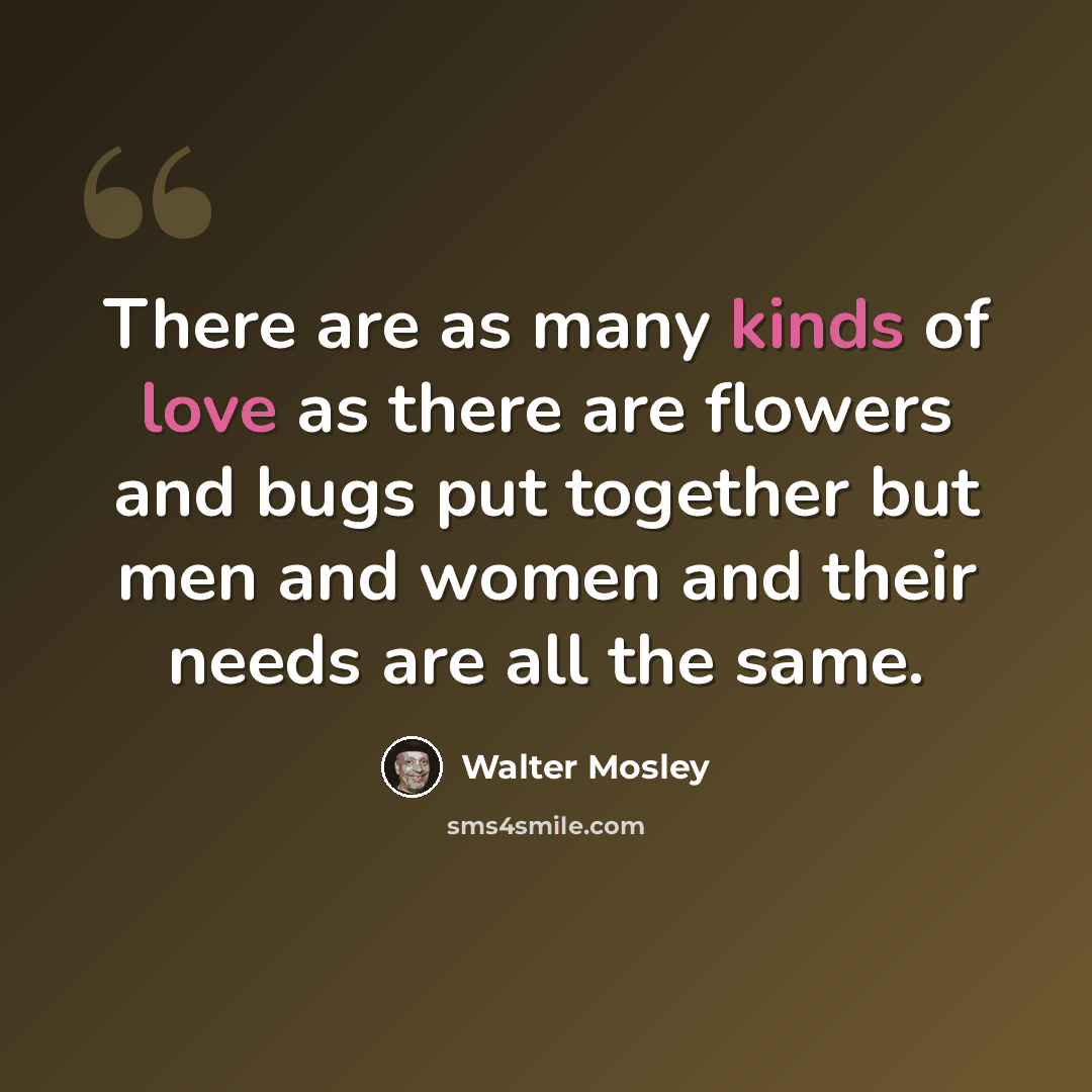 “There are as many kinds of love as there are flowers and bugs put together but men and women and their needs are all the same.” quote by Walter Mosley