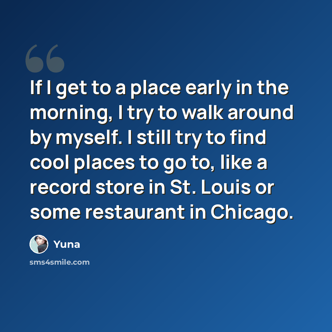 “If I get to a place early in the morning, I try to walk around by myself. I still try to find cool places to go to, like a record store in St. Louis or some restaurant in Chicago.” quote by Yuna