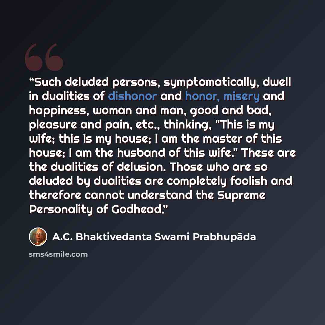 “Such deluded persons, symptomatically, dwell in dualities of dishonor and honor, misery and happiness, woman and man, good and bad, pleasure and pain, etc., thinking, "This is my wife; this is my house; I am the master of this house; I am the husband of this wife." These are the dualities of…” quote by A.C. Bhaktivedanta Swami Prabhupāda