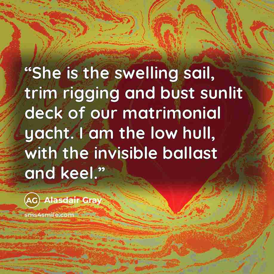 “She is the swelling sail, trim rigging and bust sunlit deck of our matrimonial yacht. I am the low hull, with the invisible ballast and keel.” quote by Alasdair Gray