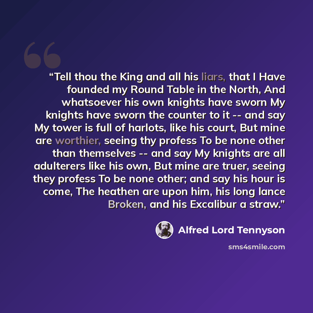 “Tell thou the King and all his liars, that I Have founded my Round Table in the North, And whatsoever his own knights have sworn My knights have sworn the counter to it -- and say My tower is full of harlots, like his court, But mine are worthier, seeing thy profess To be none other than…” quote by Alfred Lord Tennyson