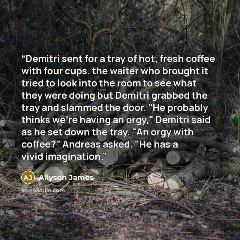 “Demitri sent for a tray of hot, fresh coffee with four cups. the waiter who brought it tried to look into the room to see what they were doing but Demitri grabbed the tray and slammed the door. "He probably thinks we're having an orgy," Demitri said as he set down the tray. "An orgy with coffee?"…” quote by Allyson James