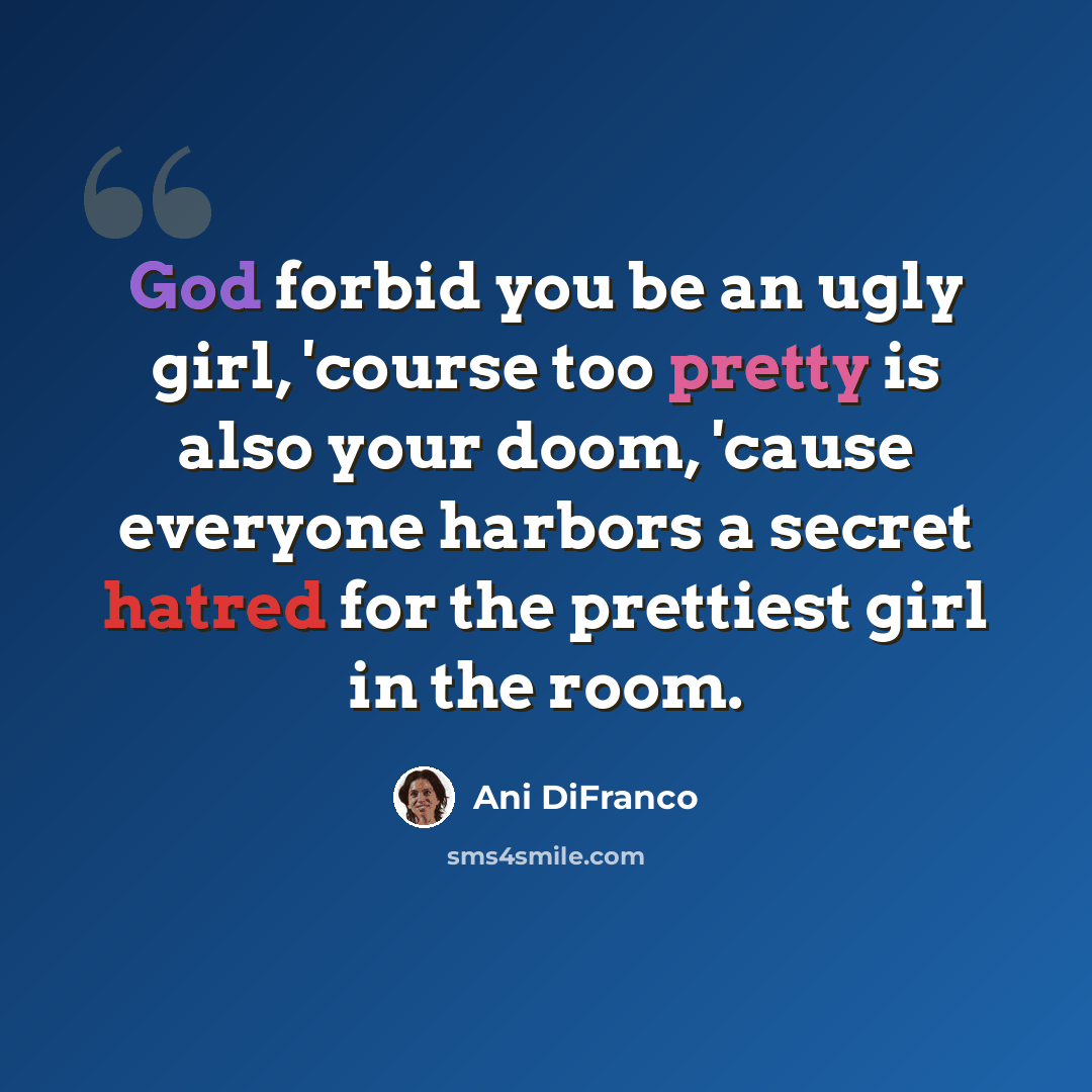 “God forbid you be an ugly girl, 'course too pretty is also your doom, 'cause everyone harbors a secret hatred for the prettiest girl in the room.” quote by Ani DiFranco