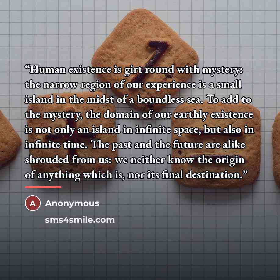 “Human existence is girt round with mystery: the narrow region of our experience is a small island in the midst of a boundless sea. To add to the mystery, the domain of our earthly existence is not only an island in infinite space, but also in infinite time. The past and the future are alike…” quote by Anonymous