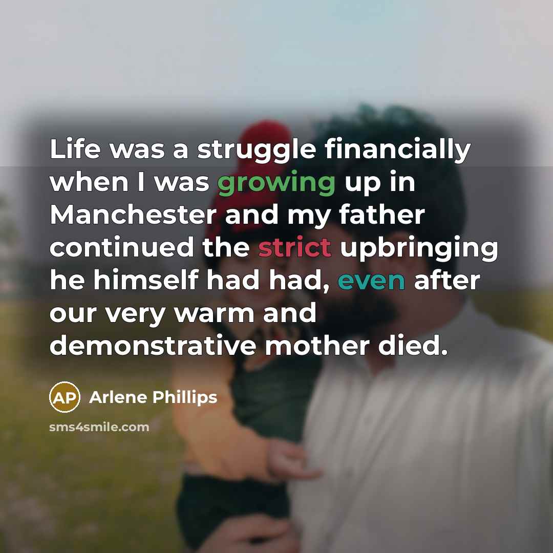 “Life was a struggle financially when I was growing up in Manchester and my father continued the strict upbringing he himself had had, even after our very warm and demonstrative mother died.” quote by Arlene Phillips