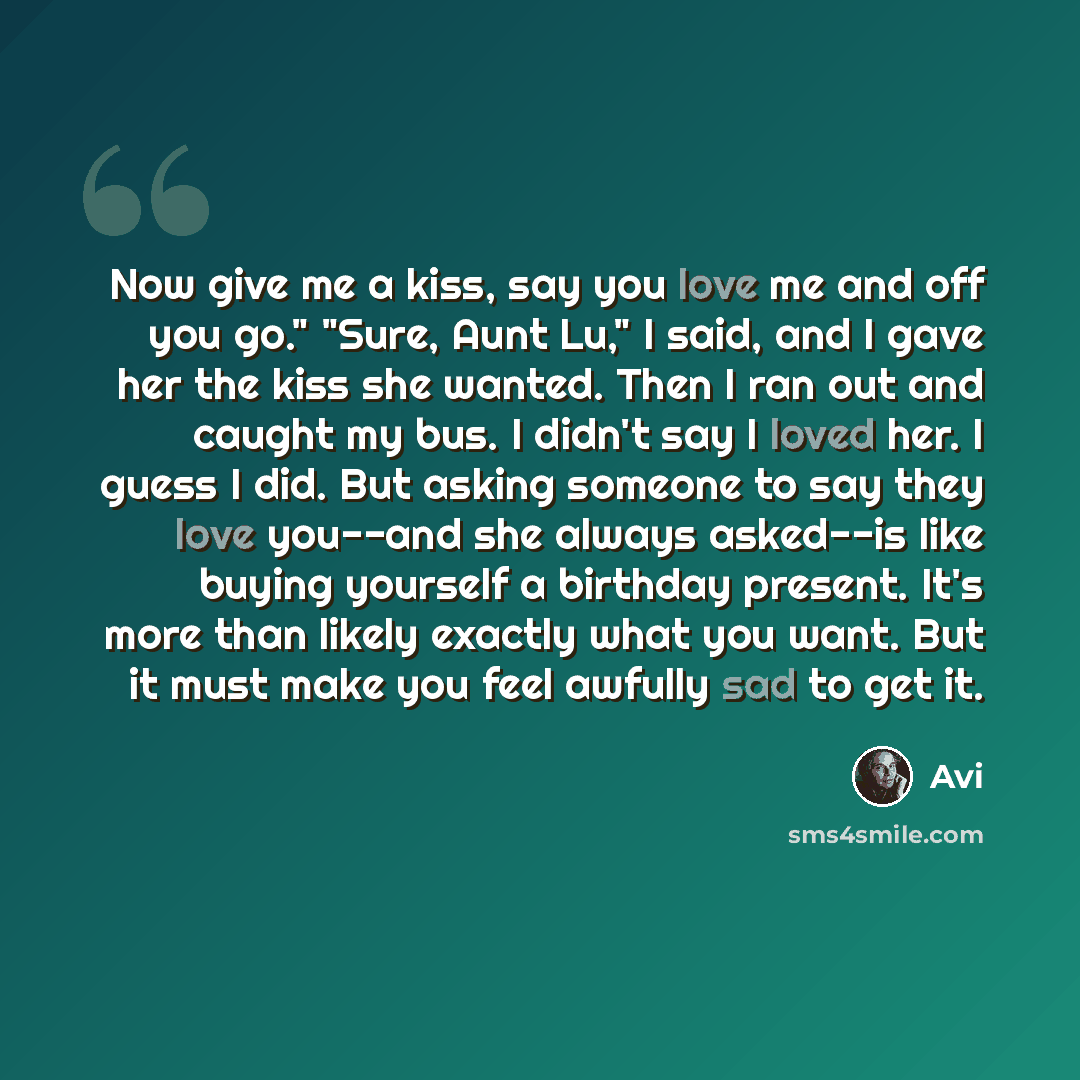 “Now give me a kiss, say you love me and off you go." "Sure, Aunt Lu," I said, and I gave her the kiss she wanted. Then I ran out and caught my bus. I didn't say I loved her. I guess I did. But asking someone to say they love you--and she always asked--is like buying yourself a birthday present…” quote by Avi