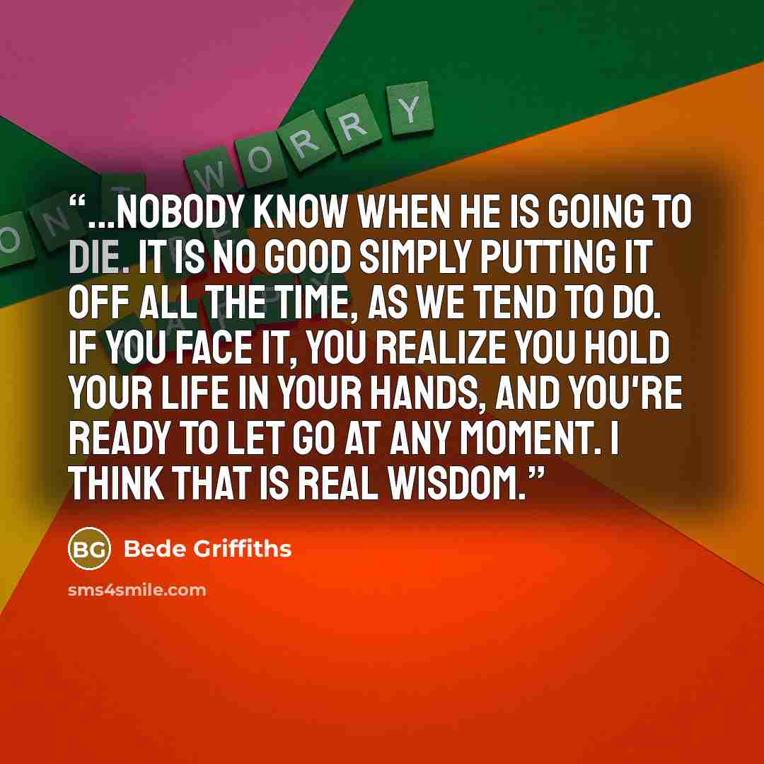 “...Nobody know when he is going to die. It is no good simply putting it off all the time, as we tend to do. If you face it, you realize you hold your life in your hands, and you're ready to let go at any moment. I think that is real wisdom.” quote by Bede Griffiths