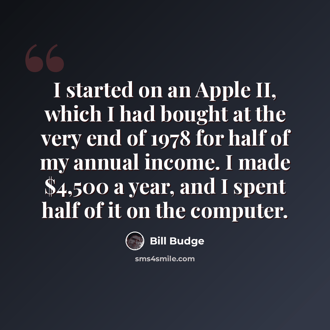 “I started on an Apple II, which I had bought at the very end of 1978 for half of my annual income. I made $4,500 a year, and I spent half of it on the computer.” quote by Bill Budge