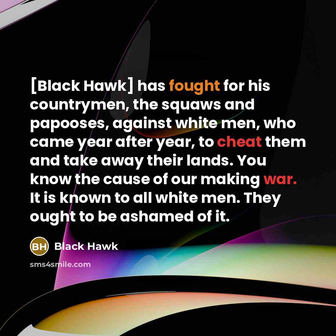 “[Black Hawk] has fought for his countrymen, the squaws and papooses, against white men, who came year after year, to cheat them and take away their lands. You know the cause of our making war. It is known to all white men. They ought to be ashamed of it.” quote by Black Hawk