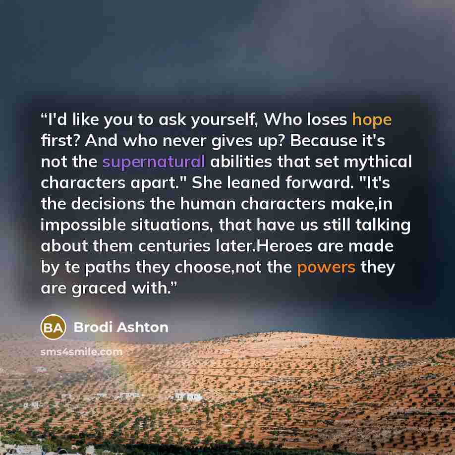“I'd like you to ask yourself, Who loses hope first? And who never gives up? Because it's not the supernatural abilities that set mythical characters apart." She leaned forward. "It's the decisions the human characters make,in impossible situations, that have us still talking about them centuries…” quote by Brodi Ashton
