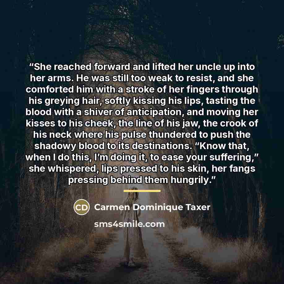 “She reached forward and lifted her uncle up into her arms. He was still too weak to resist, and she comforted him with a stroke of her fingers through his greying hair, softly kissing his lips, tasting the blood with a shiver of anticipation, and moving her kisses to his cheek, the line of his…” quote by Carmen Dominique Taxer