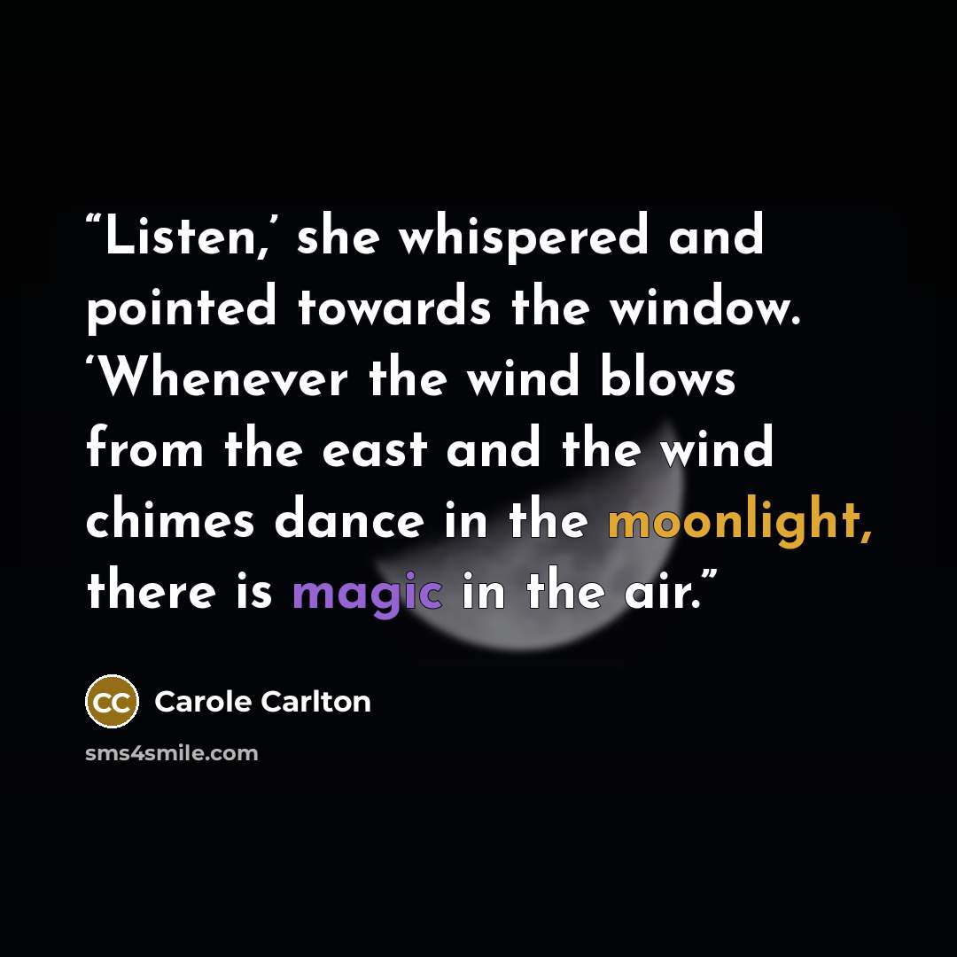 “Listen,’ she whispered and pointed towards the window. ‘Whenever the wind blows from the east and the wind chimes dance in the moonlight, there is magic in the air.” quote by Carole Carlton