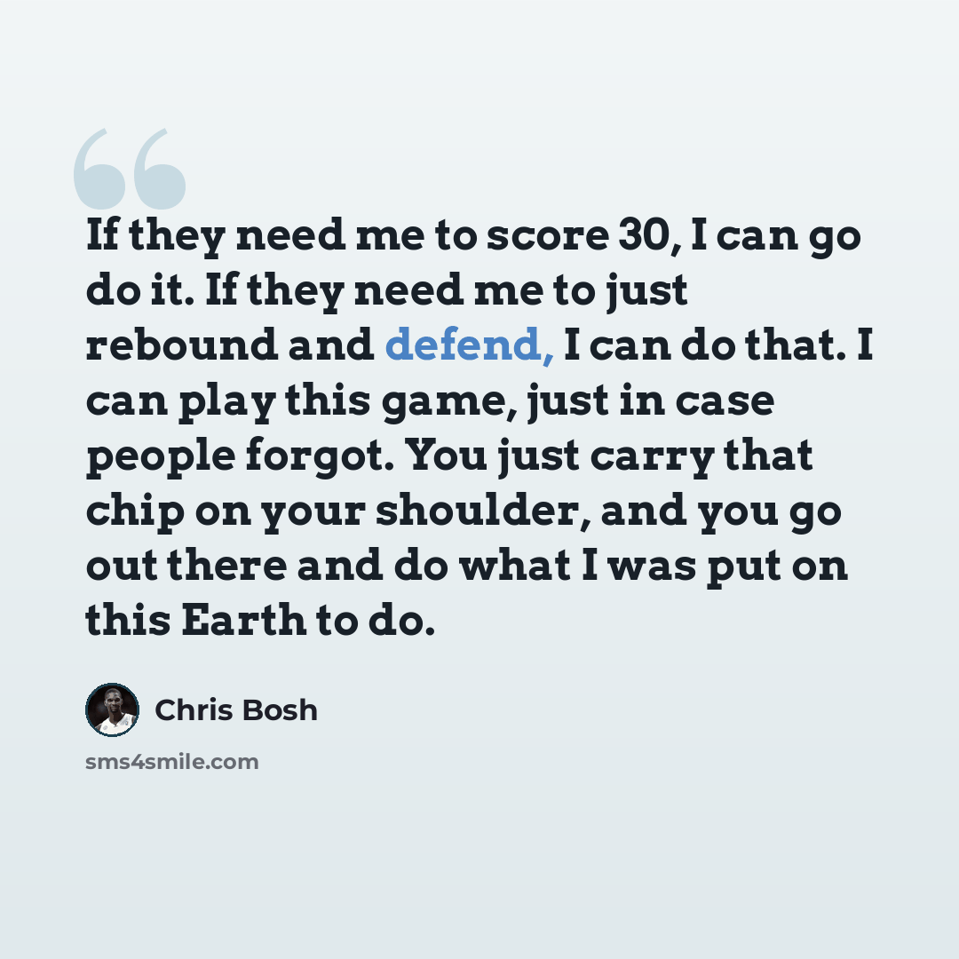 “If they need me to score 30, I can go do it. If they need me to just rebound and defend, I can do that. I can play this game, just in case people forgot. You just carry that chip on your shoulder, and you go out there and do what I was put on this Earth to do.” quote by Chris Bosh