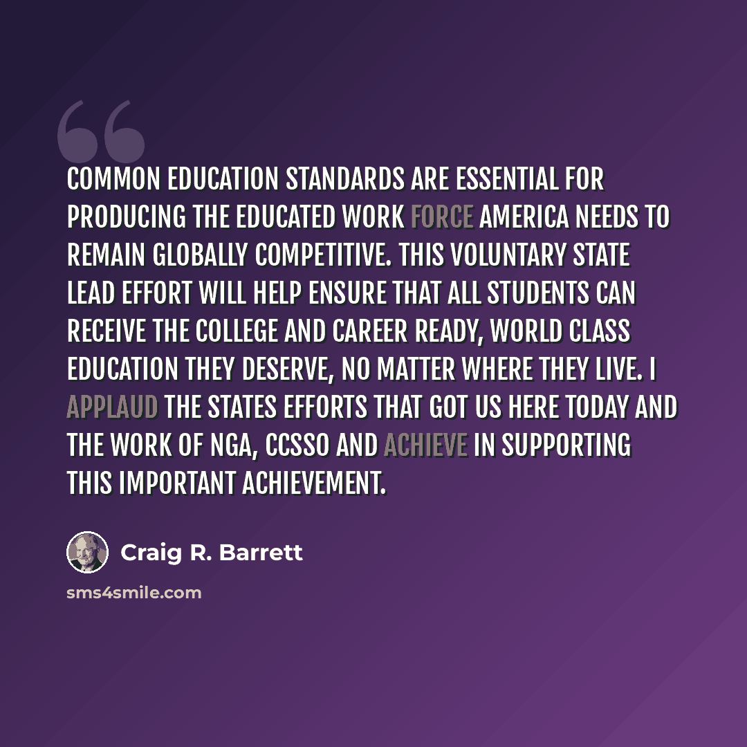 “Common education standards are essential for producing the educated work force America needs to remain globally competitive. This voluntary state lead effort will help ensure that all students can receive the college and career ready, world class education they deserve, no matter where they live…” quote by Craig R. Barrett