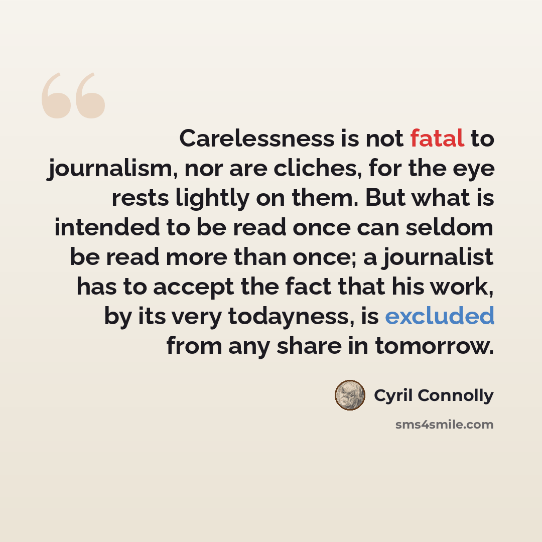 “Carelessness is not fatal to journalism, nor are cliches, for the eye rests lightly on them. But what is intended to be read once can seldom be read more than once; a journalist has to accept the fact that his work, by its very todayness, is excluded from any share in tomorrow.” quote by Cyril Connolly