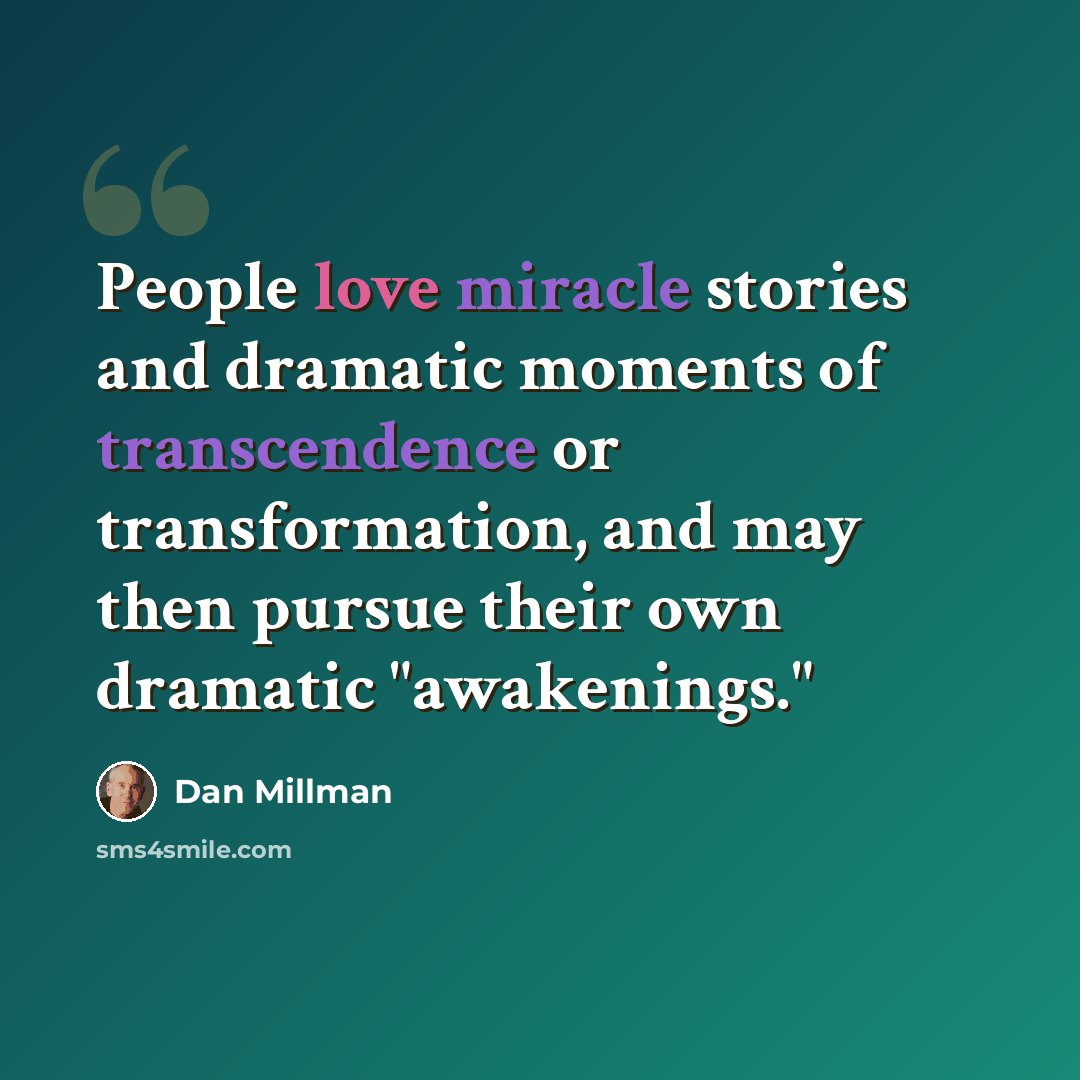 “People love miracle stories and dramatic moments of transcendence or transformation, and may then pursue their own dramatic "awakenings."” quote by Dan Millman