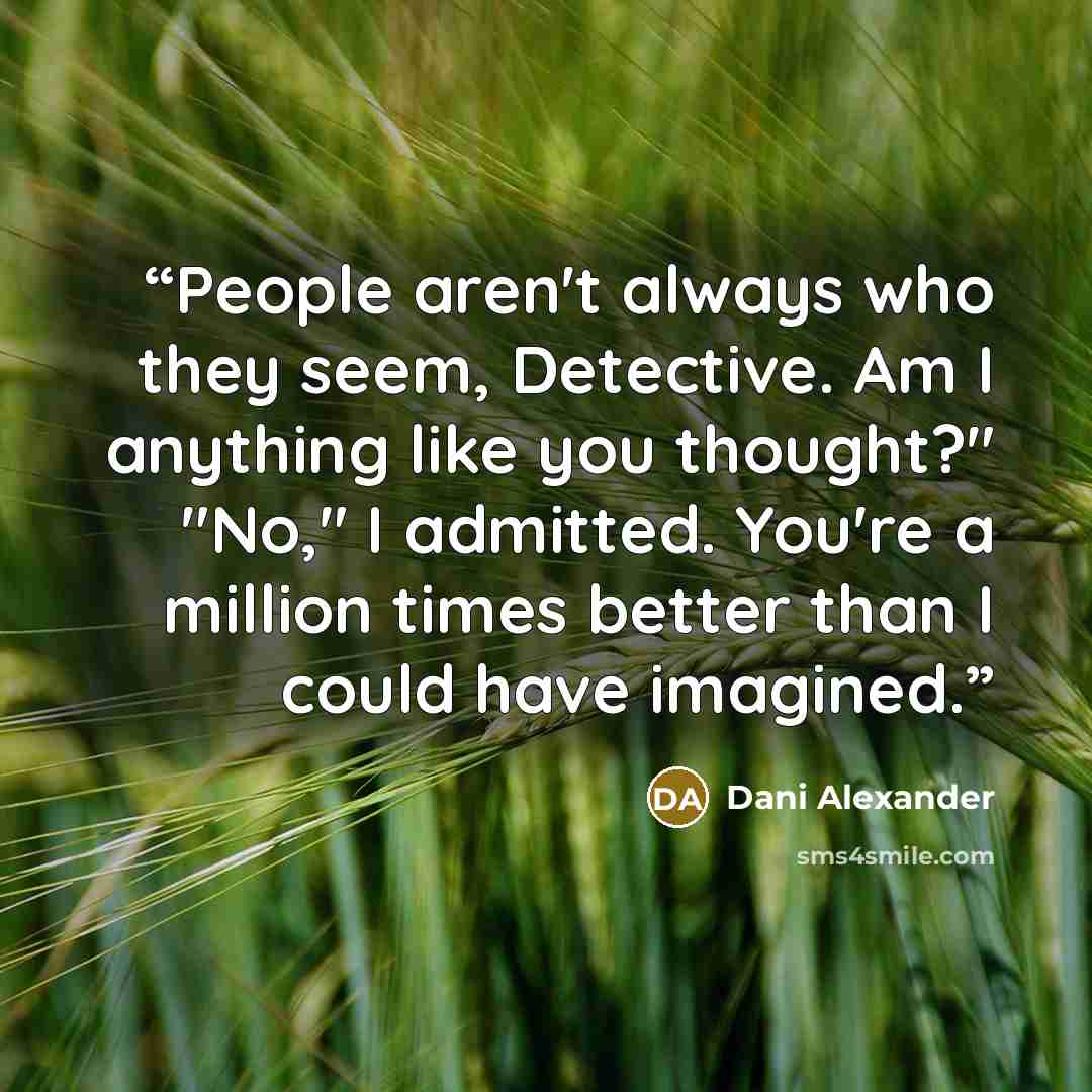 “People aren't always who they seem, Detective. Am I anything like you thought?" "No," I admitted. You're a million times better than I could have imagined.” quote by Dani Alexander
