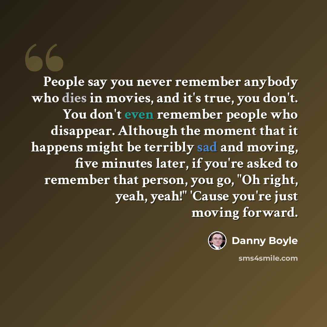 “People say you never remember anybody who dies in movies, and it's true, you don't. You don't even remember people who disappear. Although the moment that it happens might be terribly sad and moving, five minutes later, if you're asked to remember that person, you go, "Oh right, yeah, yeah!"…” quote by Danny Boyle