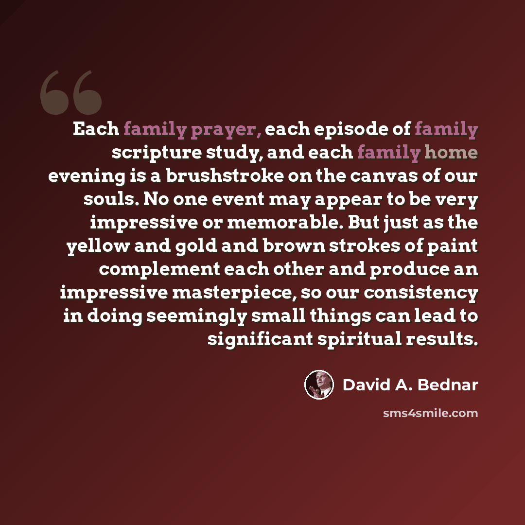 “Each family prayer, each episode of family scripture study, and each family home evening is a brushstroke on the canvas of our souls. No one event may appear to be very impressive or memorable. But just as the yellow and gold and brown strokes of paint complement each other and produce an…” quote by David A. Bednar