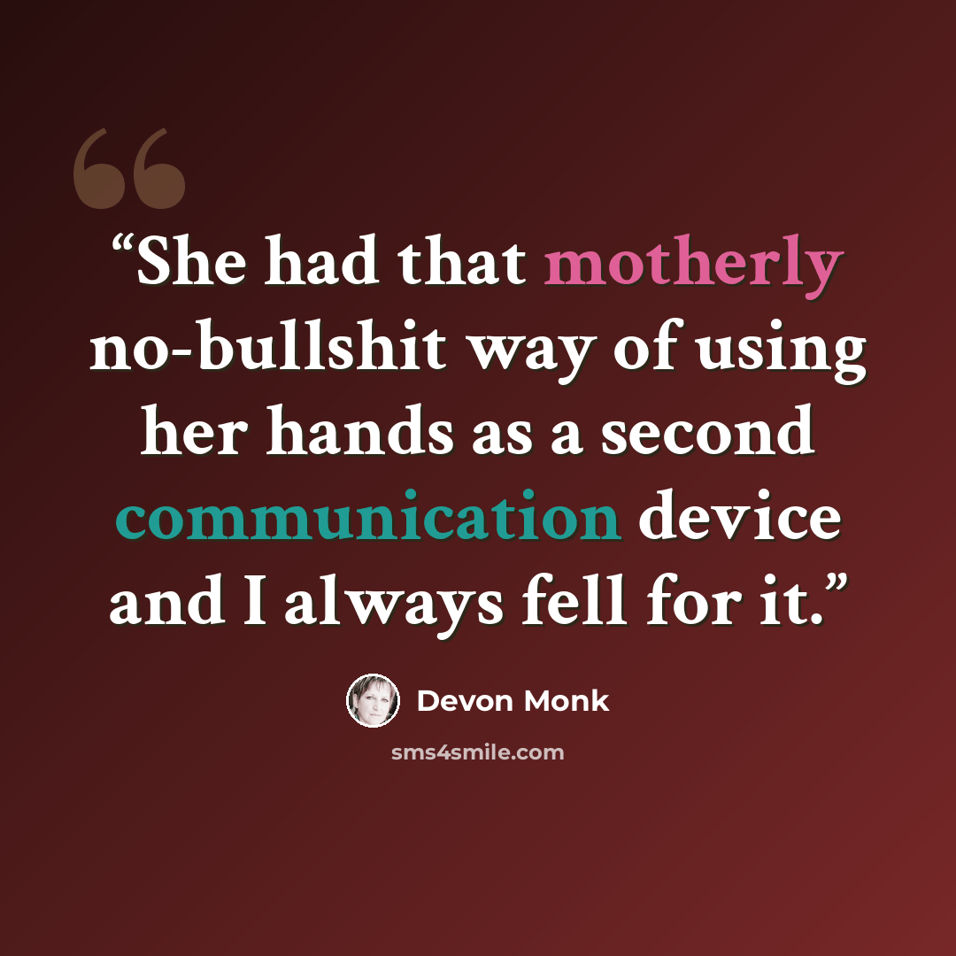 “She had that motherly no-bullshit way of using her hands as a second communication device and I always fell for it.” quote by Devon Monk