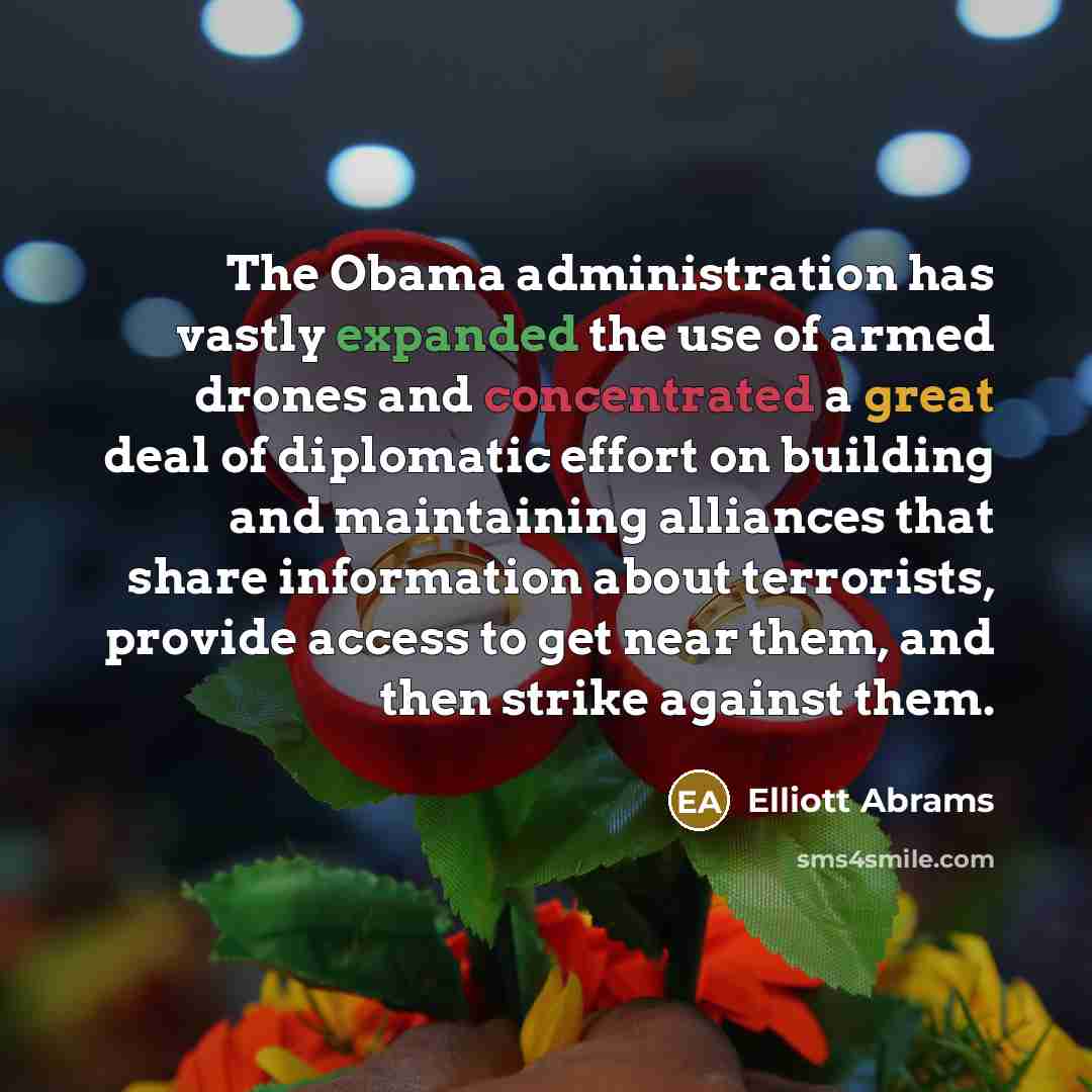 “The Obama administration has vastly expanded the use of armed drones and concentrated a great deal of diplomatic effort on building and maintaining alliances that share information about terrorists, provide access to get near them, and then strike against them.” quote by Elliott Abrams
