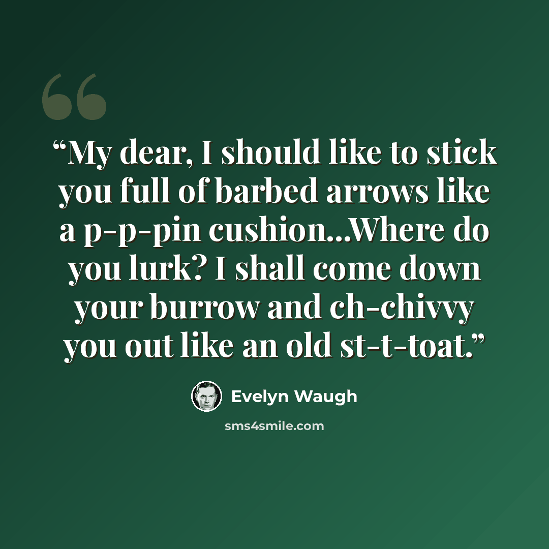 “My dear, I should like to stick you full of barbed arrows like a p-p-pin cushion...Where do you lurk? I shall come down your burrow and ch-chivvy you out like an old st-t-toat.” quote by Evelyn Waugh