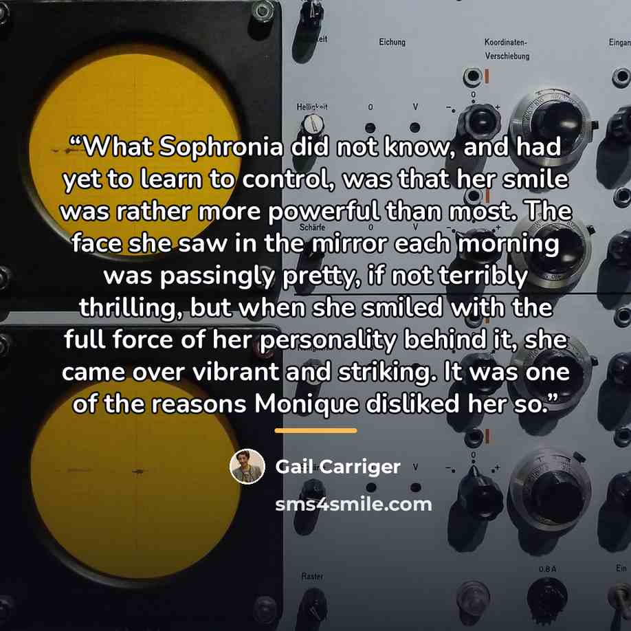 “What Sophronia did not know, and had yet to learn to control, was that her smile was rather more powerful than most. The face she saw in the mirror each morning was passingly pretty, if not terribly thrilling, but when she smiled with the full force of her personality behind it, she came over…” quote by Gail Carriger