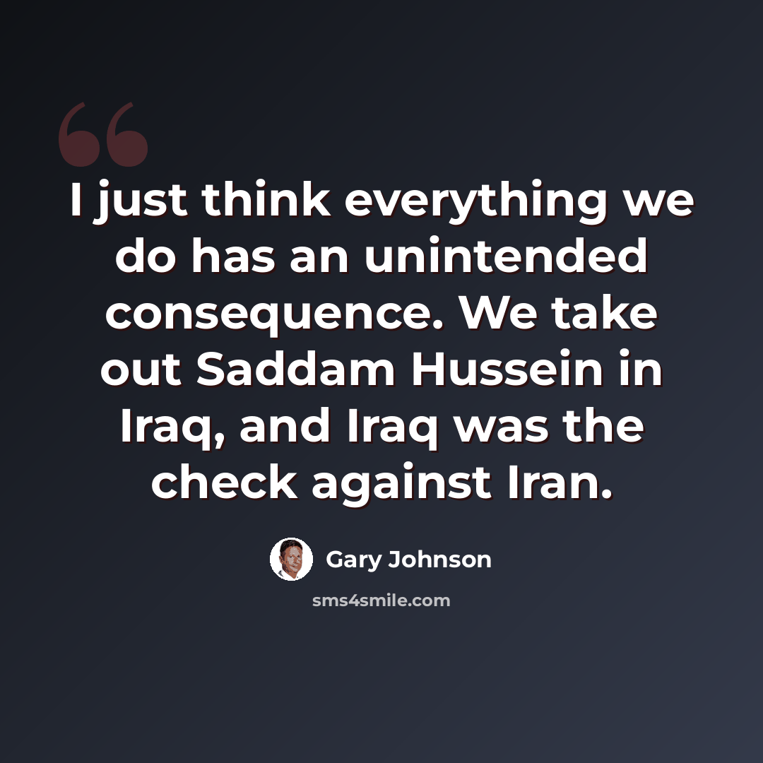 “I just think everything we do has an unintended consequence. We take out Saddam Hussein in Iraq, and Iraq was the check against Iran.” quote by Gary Johnson