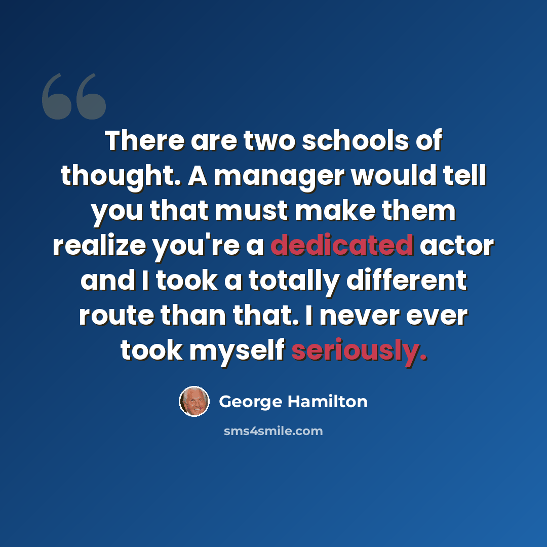 “There are two schools of thought. A manager would tell you that must make them realize you're a dedicated actor and I took a totally different route than that. I never ever took myself seriously.” quote by George Hamilton