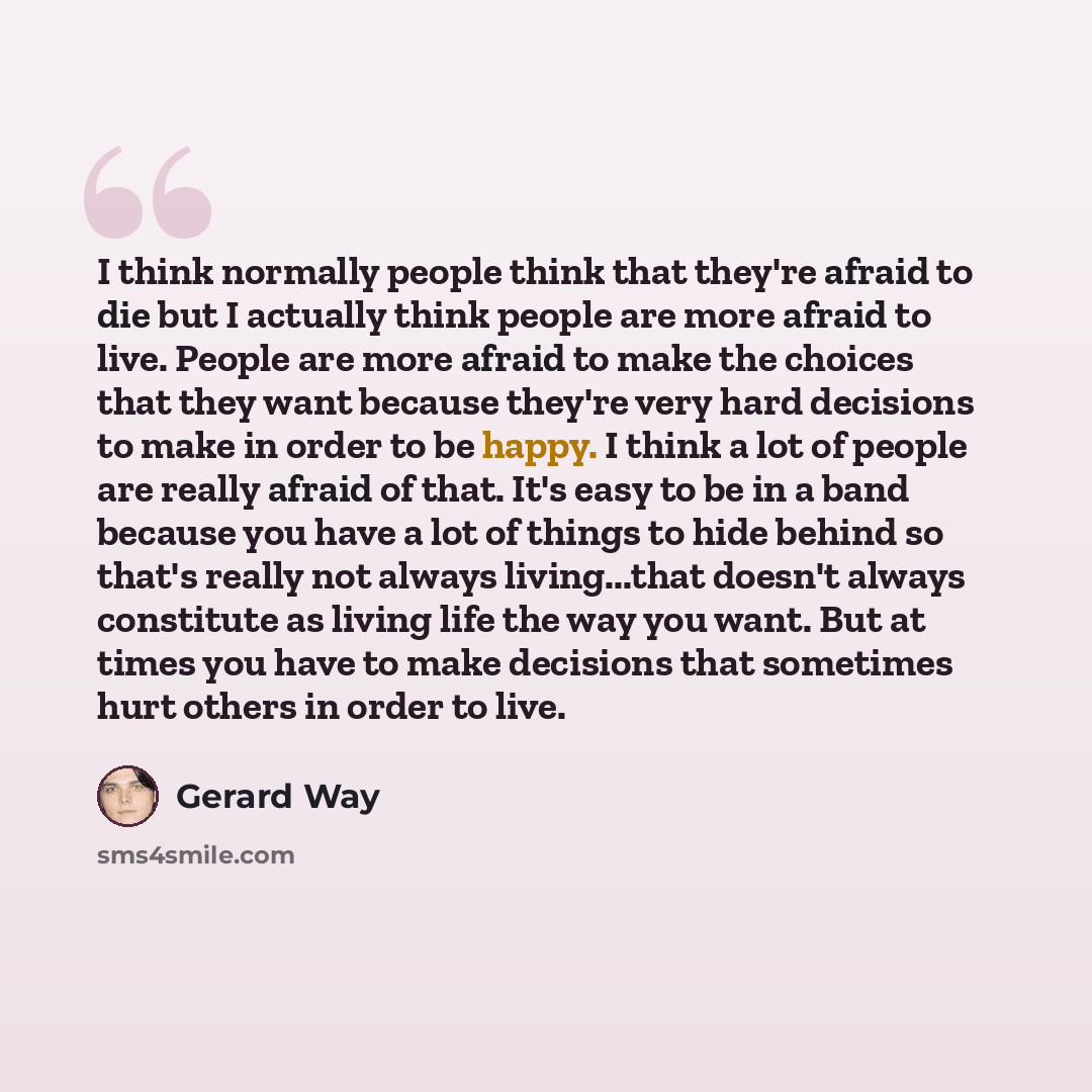 “I think normally people think that they're afraid to die but I actually think people are more afraid to live. People are more afraid to make the choices that they want because they're very hard decisions to make in order to be happy. I think a lot of people are really afraid of that. It's easy to…” quote by Gerard Way