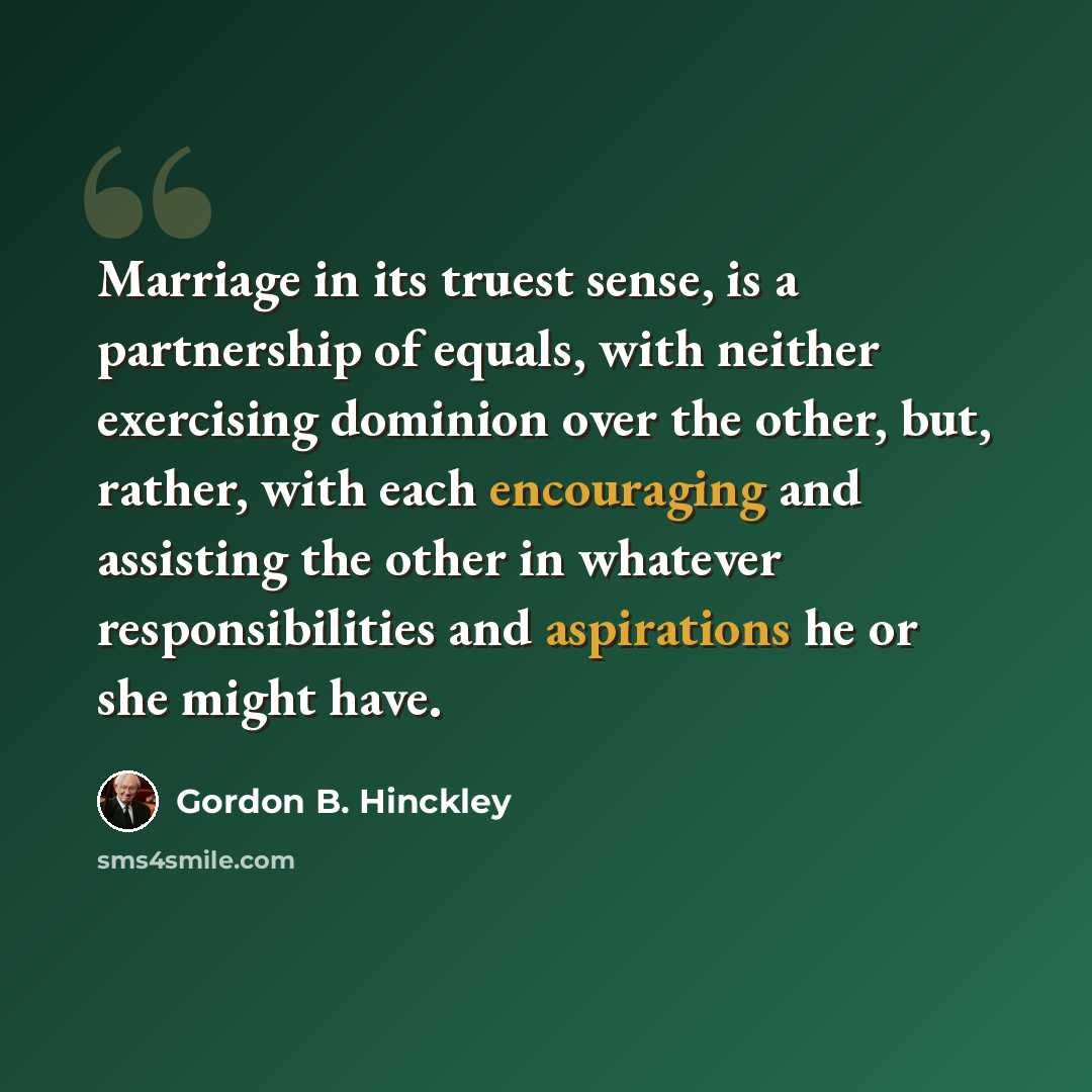 “Marriage in its truest sense, is a partnership of equals, with neither exercising dominion over the other, but, rather, with each encouraging and assisting the other in whatever responsibilities and aspirations he or she might have.” quote by Gordon B. Hinckley