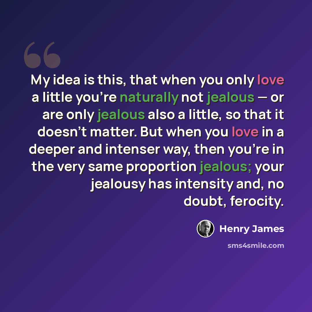 “My idea is this, that when you only love a little you're naturally not jealous — or are only jealous also a little, so that it doesn't matter. But when you love in a deeper and intenser way, then you're in the very same proportion jealous; your jealousy has intensity and, no doubt, ferocity.” quote by Henry James