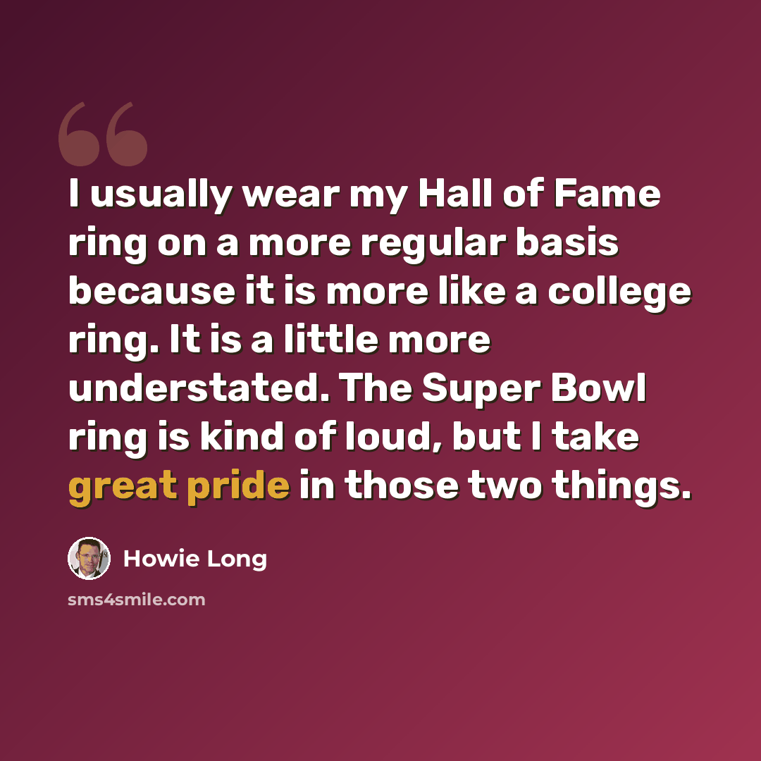 “I usually wear my Hall of Fame ring on a more regular basis because it is more like a college ring. It is a little more understated. The Super Bowl ring is kind of loud, but I take great pride in those two things.” quote by Howie Long