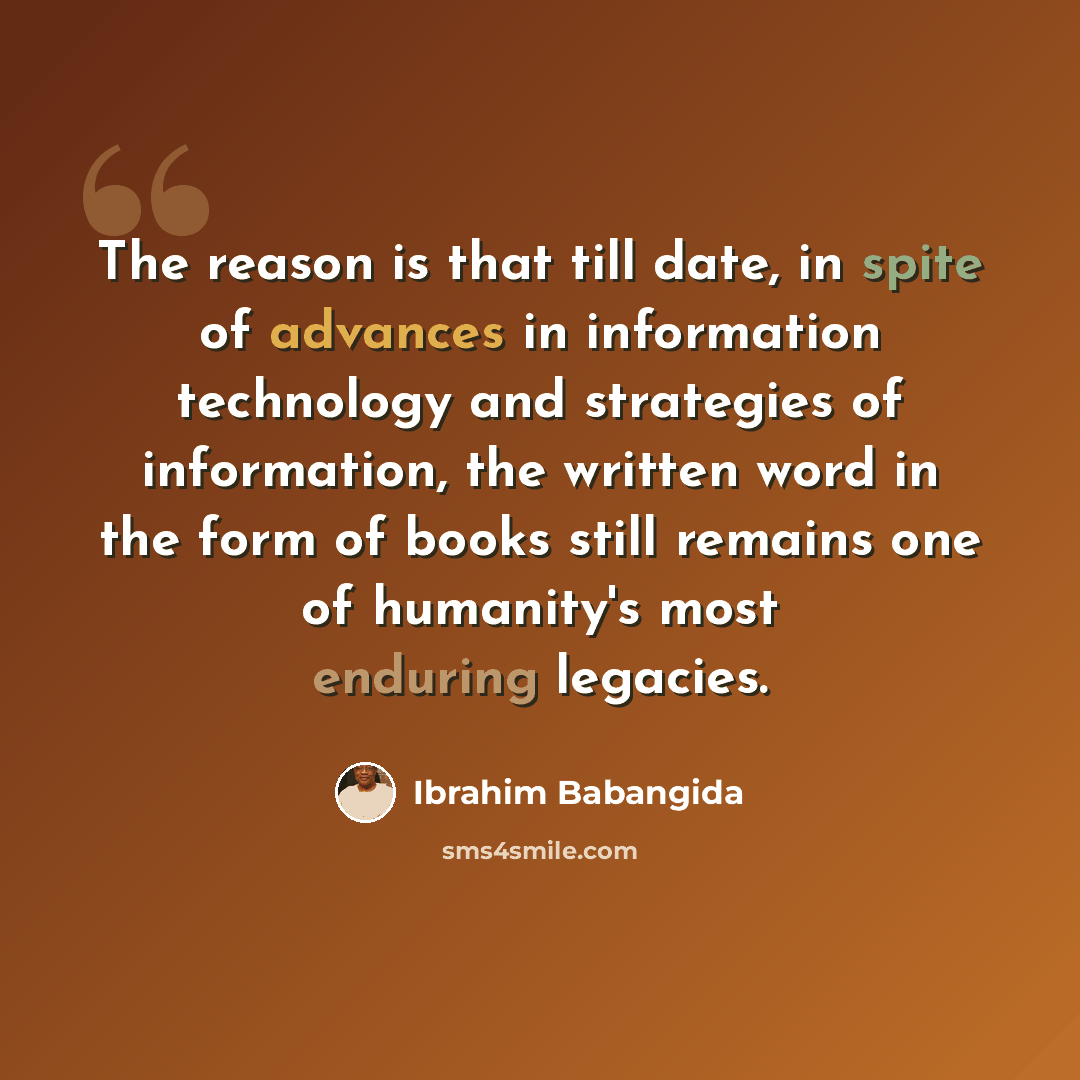 “The reason is that till date, in spite of advances in information technology and strategies of information, the written word in the form of books still remains one of humanity's most enduring legacies.” quote by Ibrahim Babangida