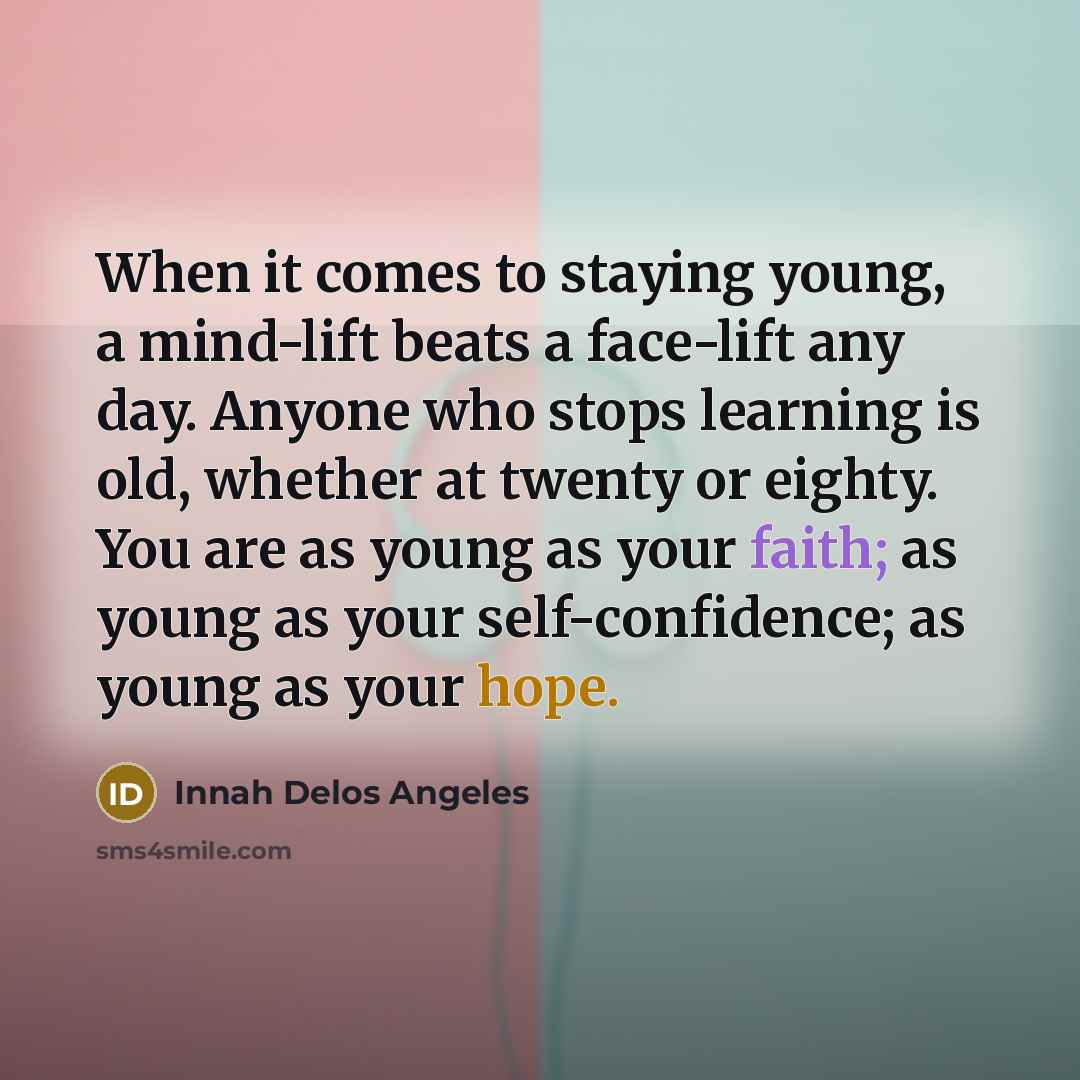 “When it comes to staying young, a mind-lift beats a face-lift any day. Anyone who stops learning is old, whether at twenty or eighty. You are as young as your faith; as young as your self-confidence; as young as your hope.” quote by Innah Delos Angeles