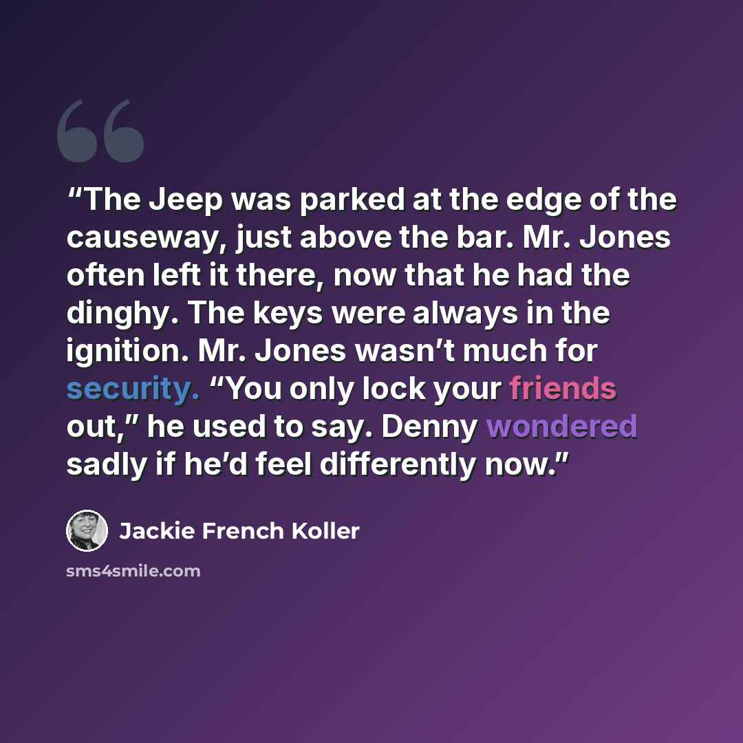 “The Jeep was parked at the edge of the causeway, just above the bar. Mr. Jones often left it there, now that he had the dinghy. The keys were always in the ignition. Mr. Jones wasn’t much for security. “You only lock your friends out,” he used to say. Denny wondered sadly if he’d feel differently…” quote by Jackie French Koller
