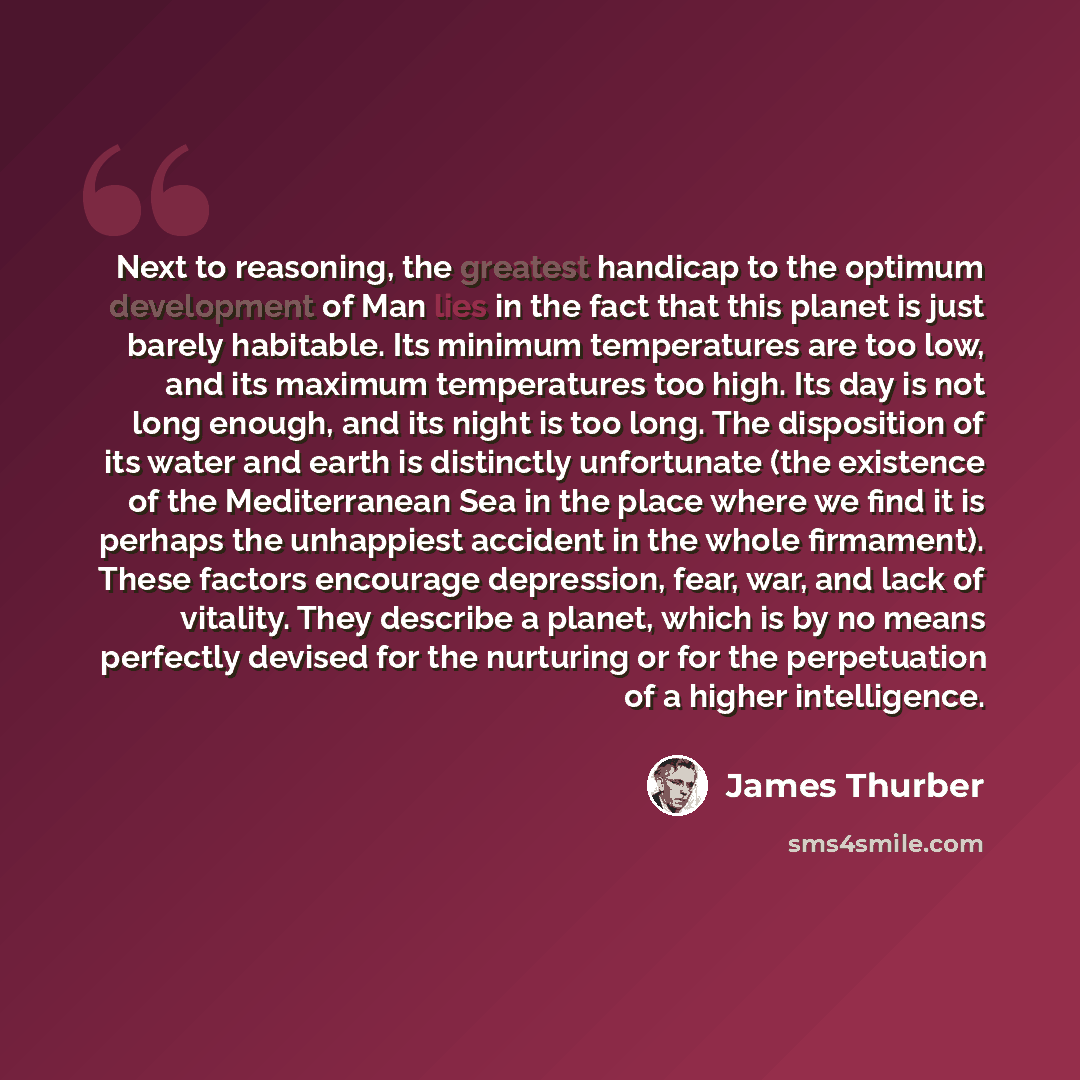 “Next to reasoning, the greatest handicap to the optimum development of Man lies in the fact that this planet is just barely habitable. Its minimum temperatures are too low, and its maximum temperatures too high. Its day is not long enough, and its night is too long. The disposition of its water…” quote by James Thurber