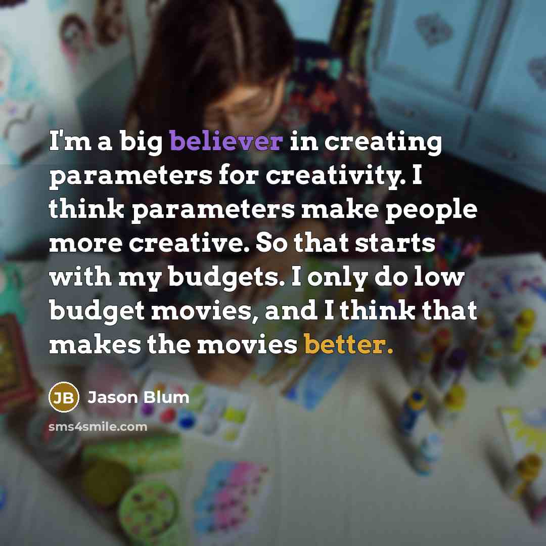 “I'm a big believer in creating parameters for creativity. I think parameters make people more creative. So that starts with my budgets. I only do low budget movies, and I think that makes the movies better.” quote by Jason Blum