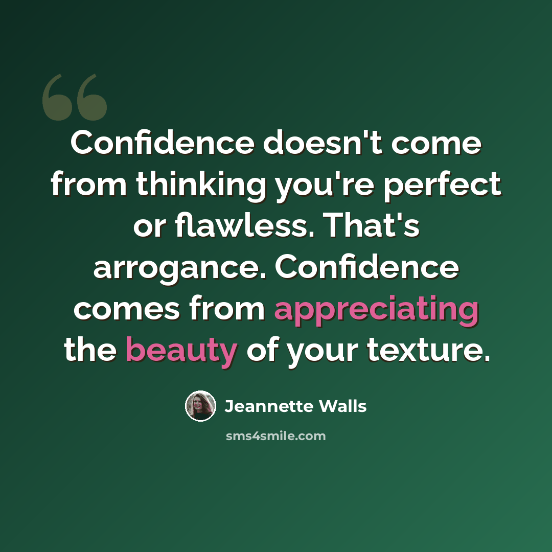 “Confidence doesn't come from thinking you're perfect or flawless. That's arrogance. Confidence comes from appreciating the beauty of your texture.” quote by Jeannette Walls