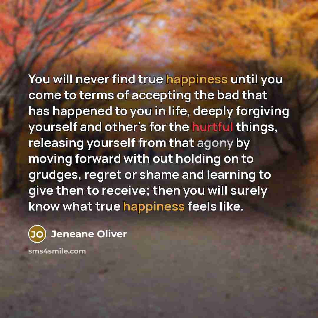“You will never find true happiness until you come to terms of accepting the bad that has happened to you in life, deeply forgiving yourself and other's for the hurtful things, releasing yourself from that agony by moving forward with out holding on to grudges, regret or shame and learning to give…” quote by Jeneane Oliver