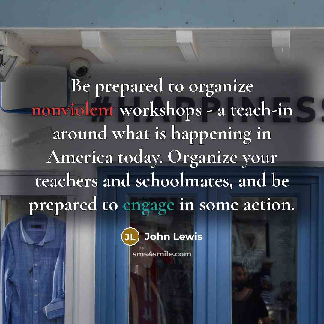 “Be prepared to organize nonviolent workshops - a teach-in around what is happening in America today. Organize your teachers and schoolmates, and be prepared to engage in some action.” quote by John Lewis