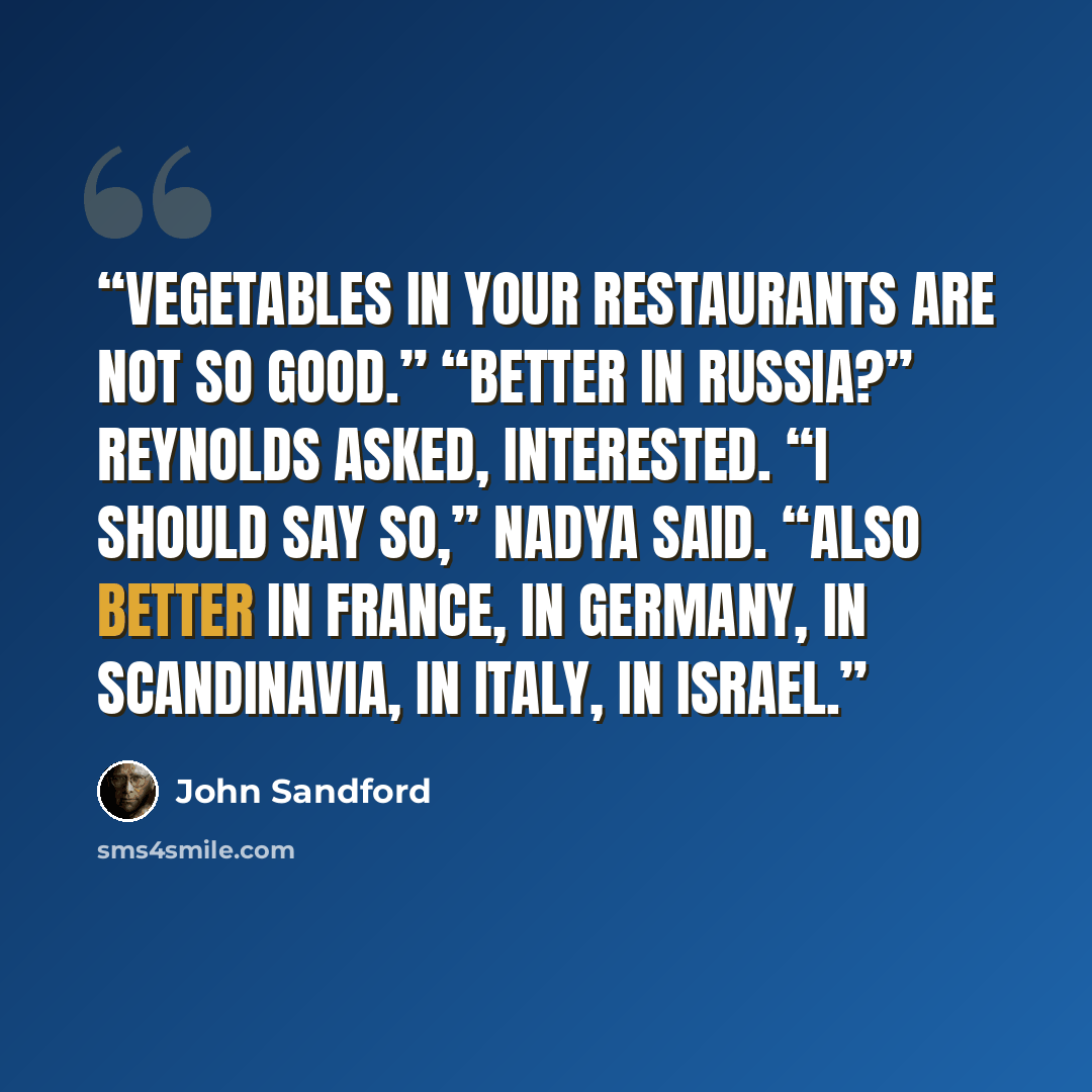 “vegetables in your restaurants are not so good.” “Better in Russia?” Reynolds asked, interested. “I should say so,” Nadya said. “Also better in France, in Germany, in Scandinavia, in Italy, in Israel.” quote by John Sandford