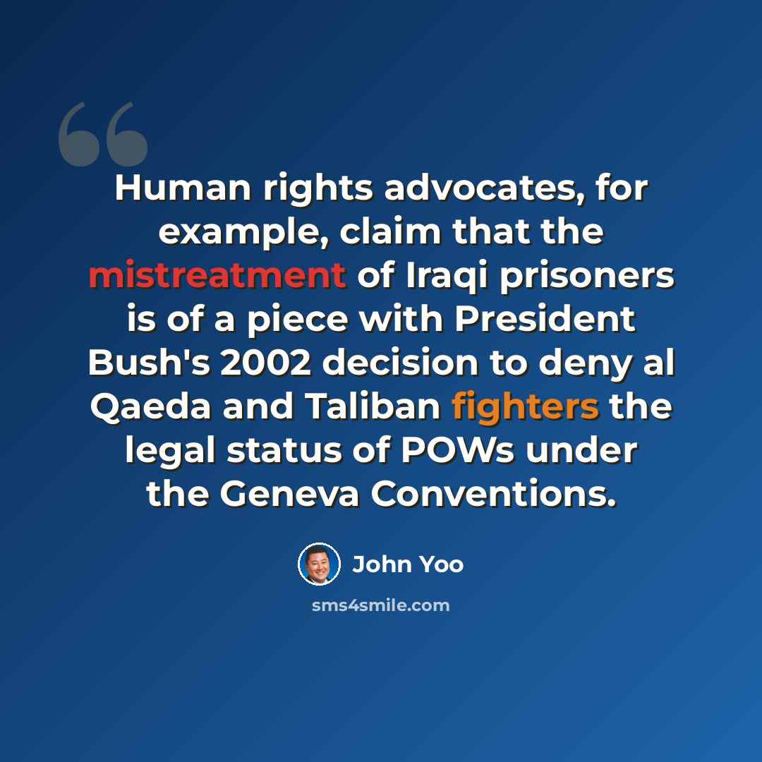 “Human rights advocates, for example, claim that the mistreatment of Iraqi prisoners is of a piece with President Bush's 2002 decision to deny al Qaeda and Taliban fighters the legal status of POWs under the Geneva Conventions.” quote by John Yoo