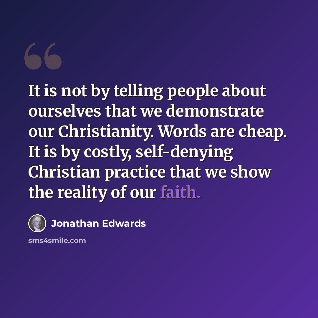 “It is not by telling people about ourselves that we demonstrate our Christianity. Words are cheap. It is by costly, self-denying Christian practice that we show the reality of our faith.” quote by Jonathan Edwards