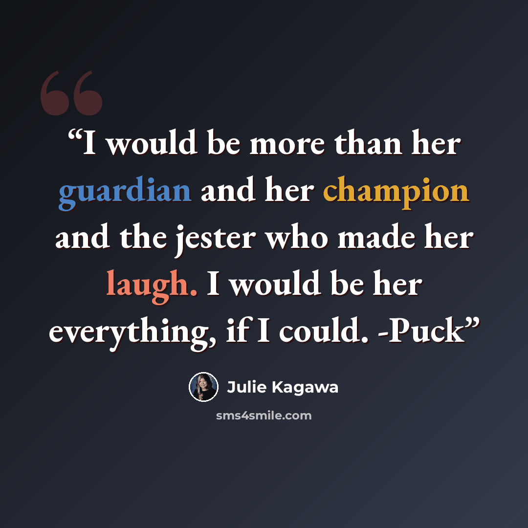 “I would be more than her guardian and her champion and the jester who made her laugh. I would be her everything, if I could. -Puck” quote by Julie Kagawa