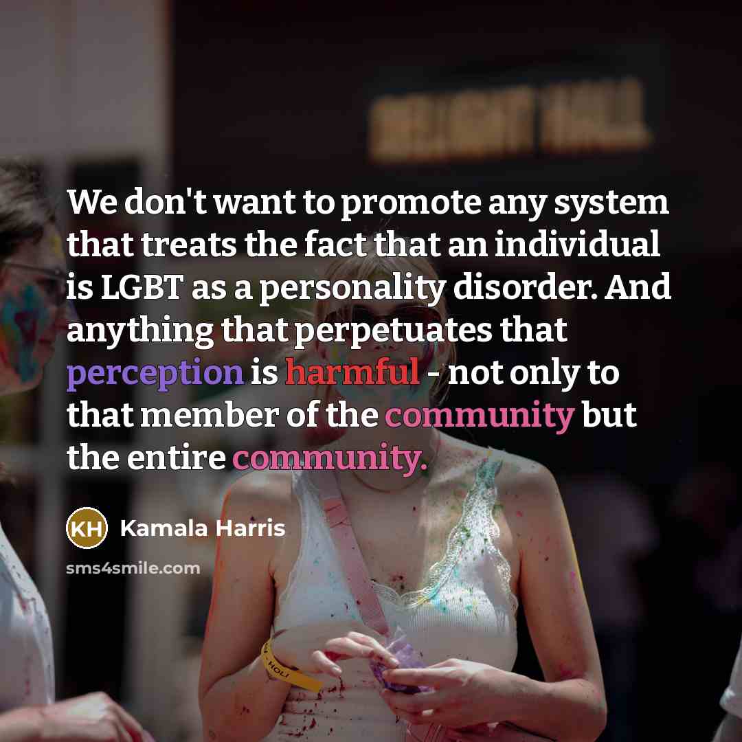 “We don't want to promote any system that treats the fact that an individual is LGBT as a personality disorder. And anything that perpetuates that perception is harmful - not only to that member of the community but the entire community.” quote by Kamala Harris