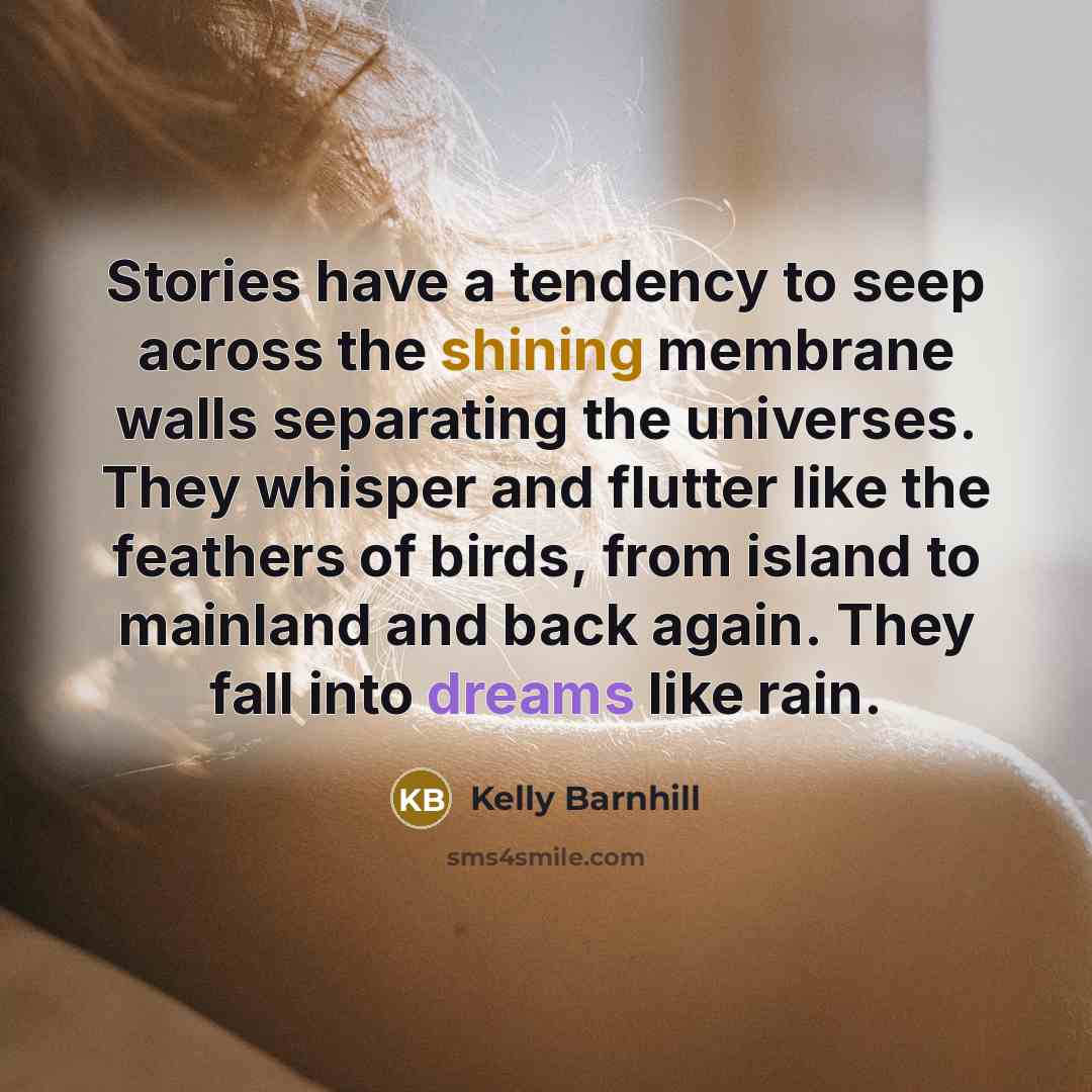 “Stories have a tendency to seep across the shining membrane walls separating the universes. They whisper and flutter like the feathers of birds, from island to mainland and back again. They fall into dreams like rain.” quote by Kelly Barnhill
