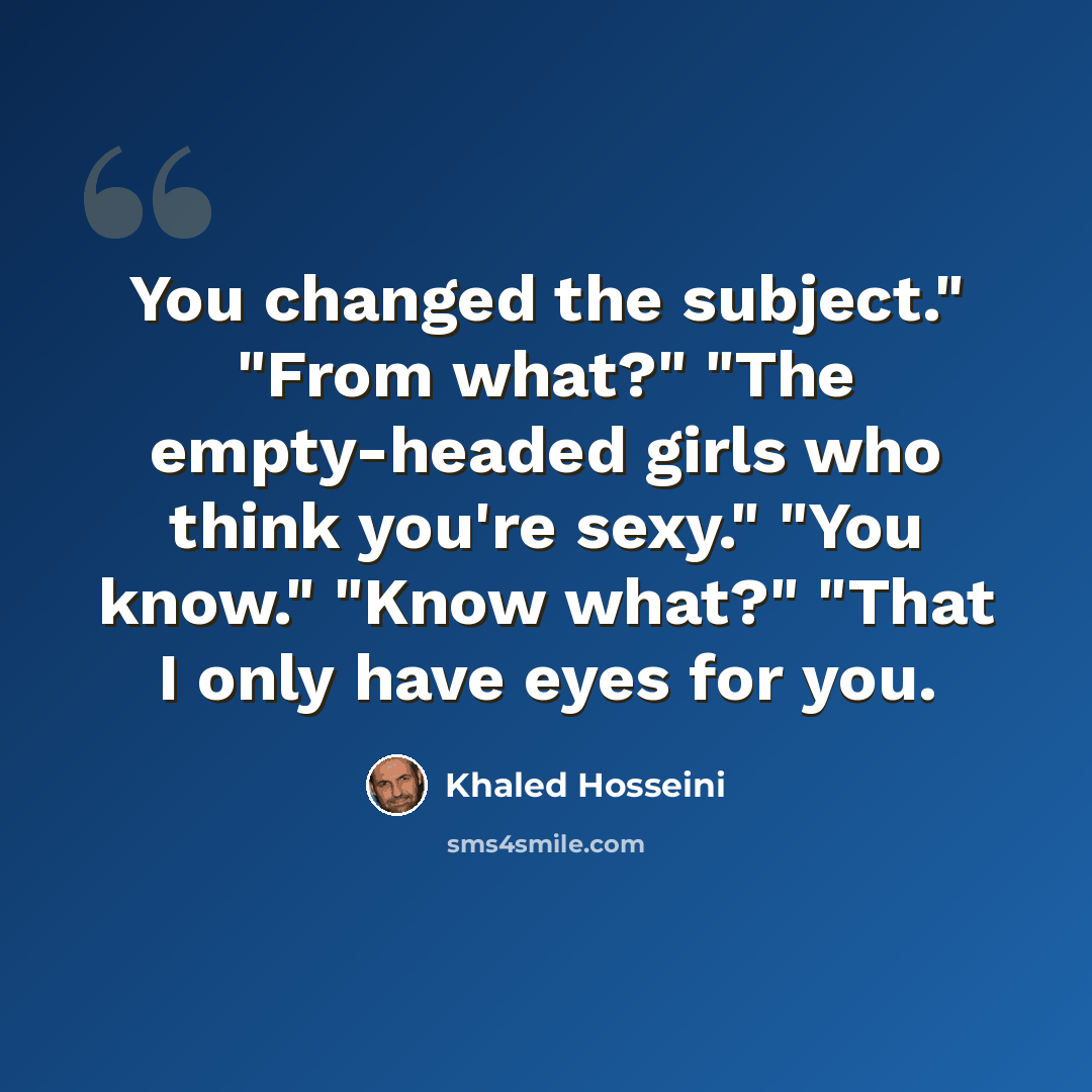 “You changed the subject." "From what?" "The empty-headed girls who think you're sexy." "You know." "Know what?" "That I only have eyes for you.” quote by Khaled Hosseini
